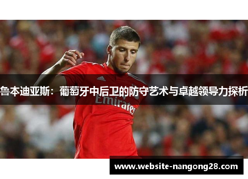 鲁本迪亚斯:葡萄牙中后卫的防守艺术与卓越领导力探析 鲁本迪亚斯:葡萄牙中后卫的防守艺术与卓越领导力探析