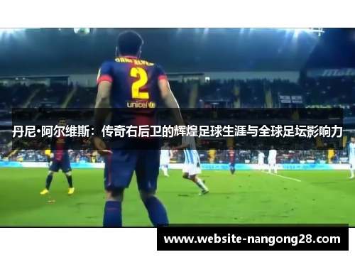 丹尼·阿尔维斯:传奇右后卫的辉煌足球生涯与全球足坛影响力 丹尼·阿尔维斯:传奇右后卫的辉煌足球生涯与全球足坛影响力