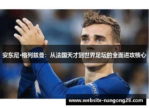 安东尼·格列兹曼:从法国天才到世界足坛的全面进攻核心 安东尼·格列兹曼:从法国天才到世界足坛的全面进攻核心