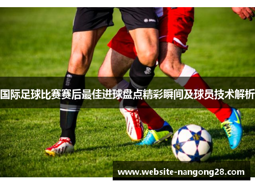 国际足球比赛赛后最佳进球盘点精彩瞬间及球员技术解析