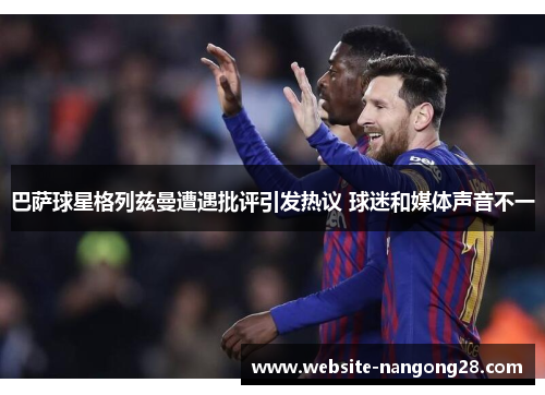 巴萨球星格列兹曼遭遇批评引发热议 球迷和媒体声音不一 巴萨球星格列兹曼遭遇批评引发热议 球迷和媒体声音不一