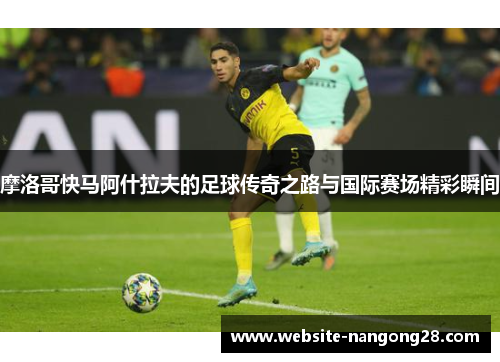 摩洛哥快马阿什拉夫的足球传奇之路与国际赛场精彩瞬间 摩洛哥快马阿什拉夫的足球传奇之路与国际赛场精彩瞬间