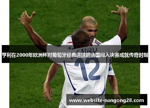 亨利在2000年欧洲杯对葡萄牙经典进球助法国闯入决赛成就传奇时刻 亨利在2000年欧洲杯对葡萄牙经典进球助法国闯入决赛成就传奇时刻
