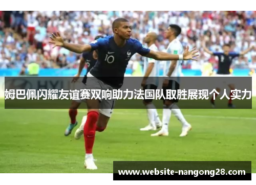 姆巴佩闪耀友谊赛双响助力法国队取胜展现个人实力 姆巴佩闪耀友谊赛双响助力法国队取胜展现个人实力