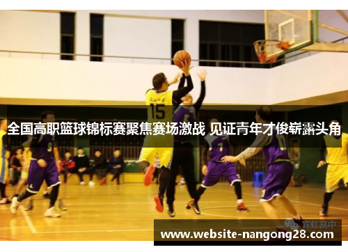 全国高职篮球锦标赛聚焦赛场激战 见证青年才俊崭露头角 全国高职篮球锦标赛聚焦赛场激战 见证青年才俊崭露头角