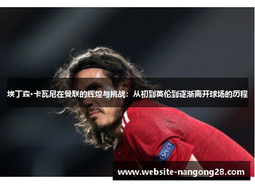 埃丁森·卡瓦尼在曼联的辉煌与挑战:从初到英伦到逐渐离开球场的历程 埃丁森·卡瓦尼在曼联的辉煌与挑战:从初到英伦到逐渐离开球场的历程