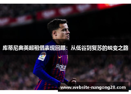 库蒂尼奥英超租借表现回顾:从低谷到复苏的蜕变之路 库蒂尼奥英超租借表现回顾:从低谷到复苏的蜕变之路
