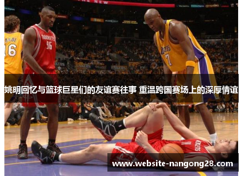 姚明回忆与篮球巨星们的友谊赛往事 重温跨国赛场上的深厚情谊 姚明回忆与篮球巨星们的友谊赛往事 重温跨国赛场上的深厚情谊