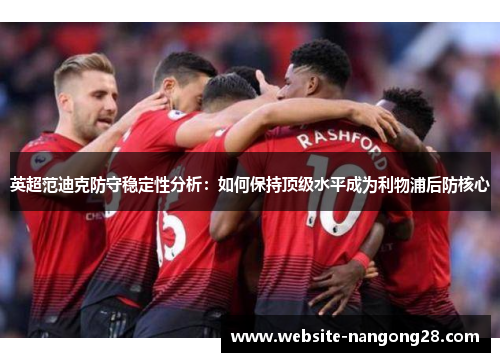 英超范迪克防守稳定性分析:如何保持顶级水平成为利物浦后防核心 英超范迪克防守稳定性分析:如何保持顶级水平成为利物浦后防核心