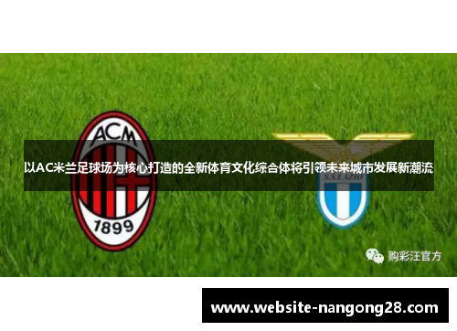 以AC米兰足球场为核心打造的全新体育文化综合体将引领未来城市发展新潮流 以AC米兰足球场为核心打造的全新体育文化综合体将引领未来城市发展新潮流