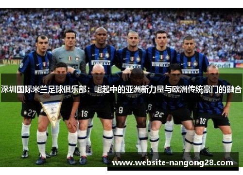 深圳国际米兰足球俱乐部:崛起中的亚洲新力量与欧洲传统豪门的融合 深圳国际米兰足球俱乐部:崛起中的亚洲新力量与欧洲传统豪门的融合