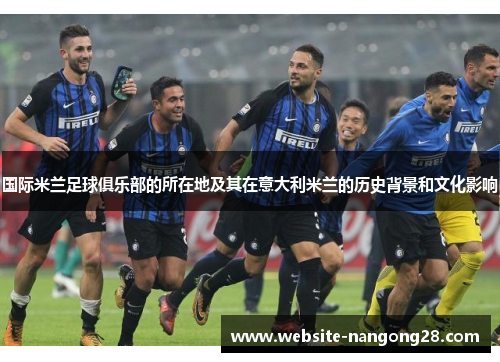 国际米兰足球俱乐部的所在地及其在意大利米兰的历史背景和文化影响 国际米兰足球俱乐部的所在地及其在意大利米兰的历史背景和文化影响