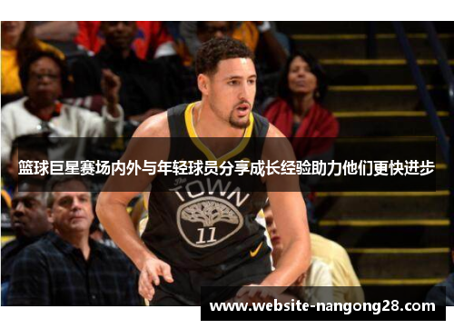 篮球巨星赛场内外与年轻球员分享成长经验助力他们更快进步 篮球巨星赛场内外与年轻球员分享成长经验助力他们更快进步