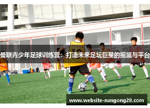 曼联青少年足球训练营:打造未来足坛巨星的摇篮与平台 曼联青少年足球训练营:打造未来足坛巨星的摇篮与平台