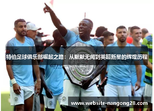 特伯足球俱乐部崛起之路:从默默无闻到英超新星的辉煌历程 特伯足球俱乐部崛起之路:从默默无闻到英超新星的辉煌历程