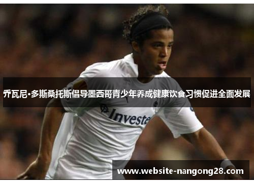 乔瓦尼·多斯桑托斯倡导墨西哥青少年养成健康饮食习惯促进全面发展 乔瓦尼·多斯桑托斯倡导墨西哥青少年养成健康饮食习惯促进全面发展