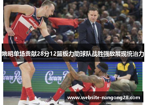 姚明单场贡献28分12篮板力助球队战胜强敌展现统治力 姚明单场贡献28分12篮板力助球队战胜强敌展现统治力