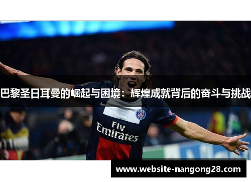 巴黎圣日耳曼的崛起与困境:辉煌成就背后的奋斗与挑战 巴黎圣日耳曼的崛起与困境:辉煌成就背后的奋斗与挑战