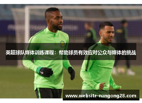 英超球队媒体训练课程:帮助球员有效应对公众与媒体的挑战 英超球队媒体训练课程:帮助球员有效应对公众与媒体的挑战