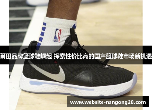 莆田品牌篮球鞋崛起 探索性价比高的国产篮球鞋市场新机遇 莆田品牌篮球鞋崛起 探索性价比高的国产篮球鞋市场新机遇
