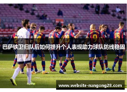 巴萨铁卫归队后如何提升个人表现助力球队防线稳固 巴萨铁卫归队后如何提升个人表现助力球队防线稳固