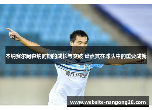 本纳赛尔阿森纳时期的成长与突破 盘点其在球队中的重要成就 本纳赛尔阿森纳时期的成长与突破 盘点其在球队中的重要成就