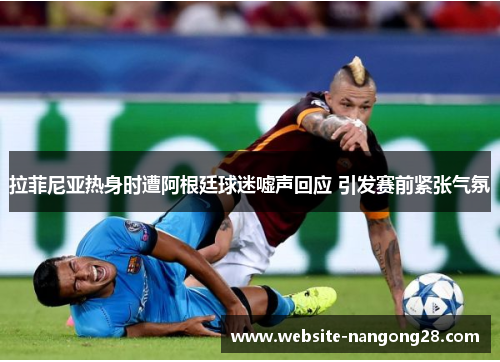 拉菲尼亚热身时遭阿根廷球迷嘘声回应 引发赛前紧张气氛 拉菲尼亚热身时遭阿根廷球迷嘘声回应 引发赛前紧张气氛