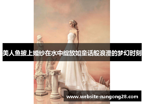 美人鱼披上婚纱在水中绽放如童话般浪漫的梦幻时刻