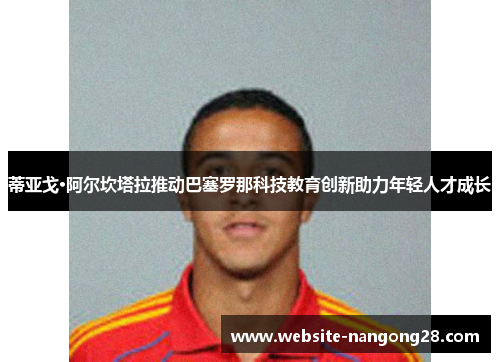 蒂亚戈·阿尔坎塔拉推动巴塞罗那科技教育创新助力年轻人才成长 蒂亚戈·阿尔坎塔拉推动巴塞罗那科技教育创新助力年轻人才成长