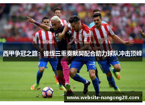 西甲争冠之路:锋线三重奏默契配合助力球队冲击顶峰 西甲争冠之路:锋线三重奏默契配合助力球队冲击顶峰