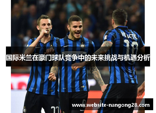 国际米兰在豪门球队竞争中的未来挑战与机遇分析 国际米兰在豪门球队竞争中的未来挑战与机遇分析