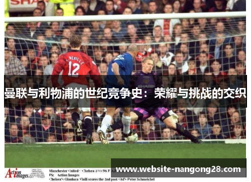 曼联与利物浦的世纪竞争史:荣耀与挑战的交织 曼联与利物浦的世纪竞争史:荣耀与挑战的交织