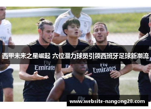 西甲未来之星崛起 六位潜力球员引领西班牙足球新潮流 西甲未来之星崛起 六位潜力球员引领西班牙足球新潮流