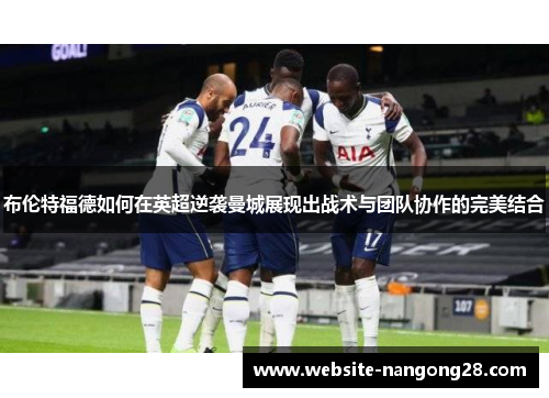 布伦特福德如何在英超逆袭曼城展现出战术与团队协作的完美结合 布伦特福德如何在英超逆袭曼城展现出战术与团队协作的完美结合