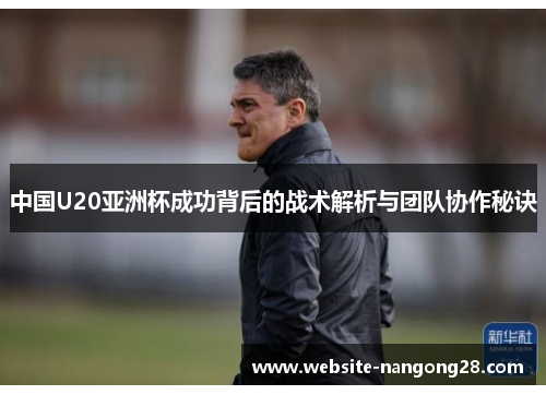 中国U20亚洲杯成功背后的战术解析与团队协作秘诀 中国U20亚洲杯成功背后的战术解析与团队协作秘诀