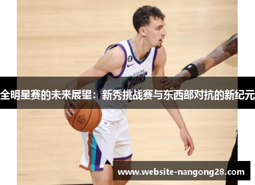 全明星赛的未来展望:新秀挑战赛与东西部对抗的新纪元 全明星赛的未来展望:新秀挑战赛与东西部对抗的新纪元
