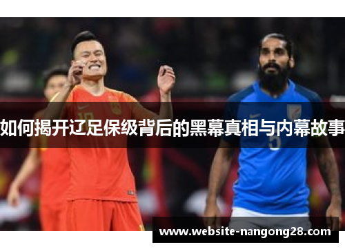 如何揭开辽足保级背后的黑幕真相与内幕故事 如何揭开辽足保级背后的黑幕真相与内幕故事
