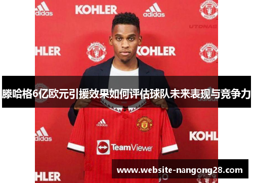 滕哈格6亿欧元引援效果如何评估球队未来表现与竞争力 滕哈格6亿欧元引援效果如何评估球队未来表现与竞争力