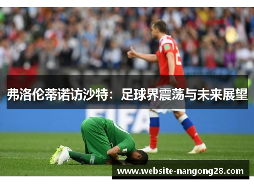 弗洛伦蒂诺访沙特:足球界震荡与未来展望 弗洛伦蒂诺访沙特:足球界震荡与未来展望