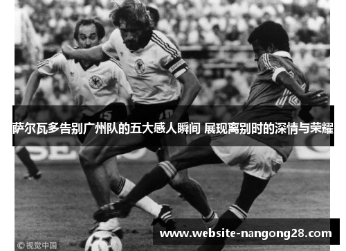 萨尔瓦多告别广州队的五大感人瞬间 展现离别时的深情与荣耀 萨尔瓦多告别广州队的五大感人瞬间 展现离别时的深情与荣耀