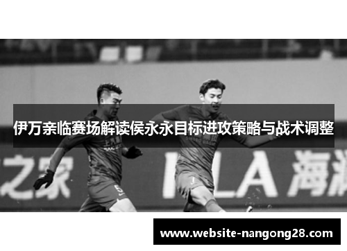 伊万亲临赛场解读侯永永目标进攻策略与战术调整 伊万亲临赛场解读侯永永目标进攻策略与战术调整