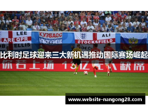 比利时足球迎来三大新机遇推动国际赛场崛起 比利时足球迎来三大新机遇推动国际赛场崛起