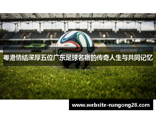 粤港情结深厚五位广东足球名宿的传奇人生与共同记忆 粤港情结深厚五位广东足球名宿的传奇人生与共同记忆