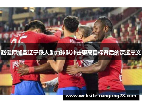 赵健博加盟辽宁铁人助力球队冲击更高目标背后的深远意义 赵健博加盟辽宁铁人助力球队冲击更高目标背后的深远意义