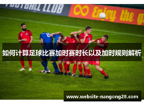 如何计算足球比赛加时赛时长以及加时规则解析 如何计算足球比赛加时赛时长以及加时规则解析