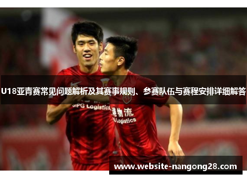 U18亚青赛常见问题解析及其赛事规则、参赛队伍与赛程安排详细解答 U18亚青赛常见问题解析及其赛事规则、参赛队伍与赛程安排详细解答