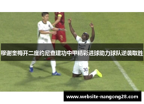 穆谢奎梅开二度约尼查建功中甲精彩进球助力球队逆袭取胜