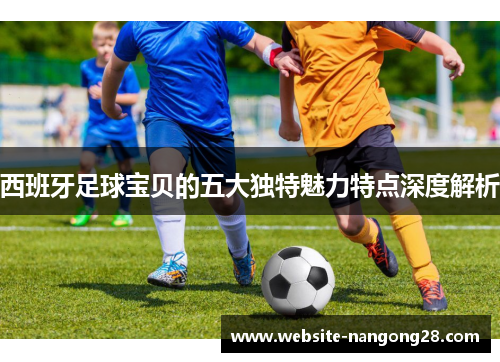 西班牙足球宝贝的五大独特魅力特点深度解析 西班牙足球宝贝的五大独特魅力特点深度解析
