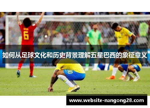 如何从足球文化和历史背景理解五星巴西的象征意义 如何从足球文化和历史背景理解五星巴西的象征意义