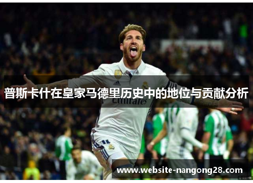 普斯卡什在皇家马德里历史中的地位与贡献分析 普斯卡什在皇家马德里历史中的地位与贡献分析